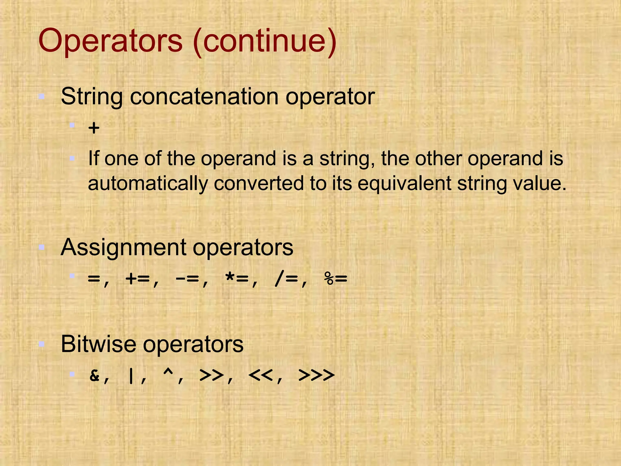Operators (continue)
▪ String concatenation operator
▪ +
▪ If one of the operand is a string, the other operand is
automatically converted to its equivalent string value.
▪ Assignment operators
▪ =, +=, -=, *=, /=, %=
▪ Bitwise operators
▪ &, |, ^, >>, <<, >>>
 