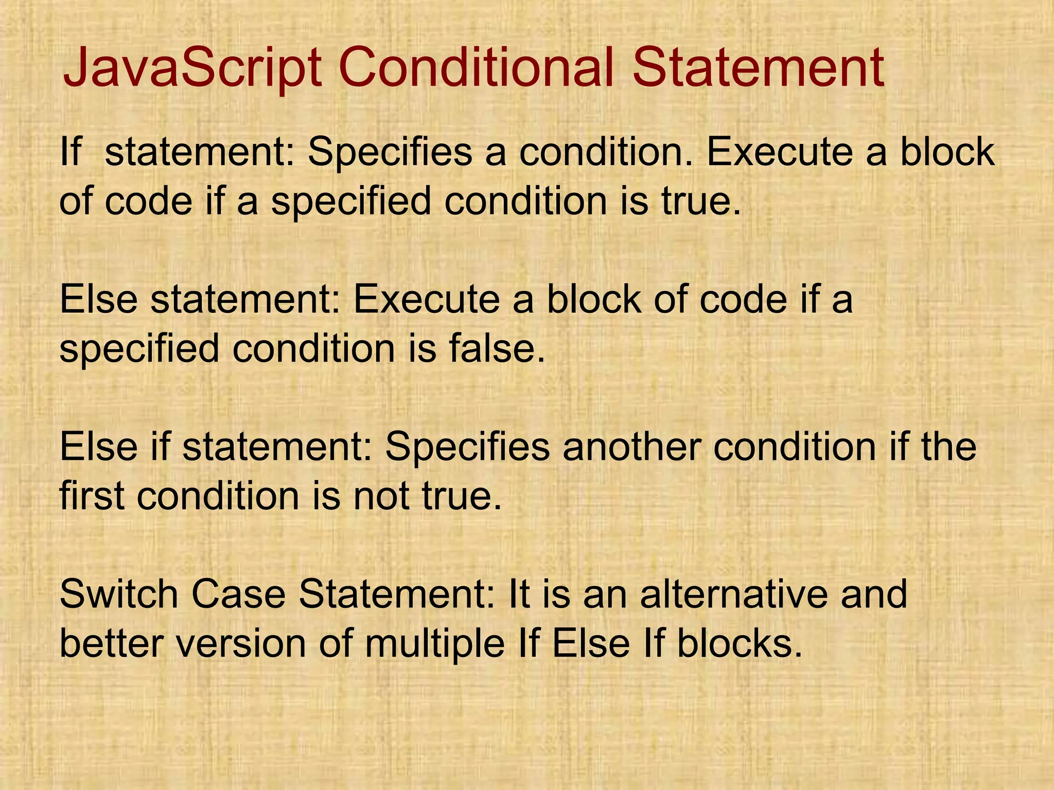 JavaScript Conditional Statement
If statement: Specifies a condition. Execute a block
of code if a specified condition is true.
Else statement: Execute a block of code if a
specified condition is false.
Else if statement: Specifies another condition if the
first condition is not true.
Switch Case Statement: It is an alternative and
better version of multiple If Else If blocks.
 