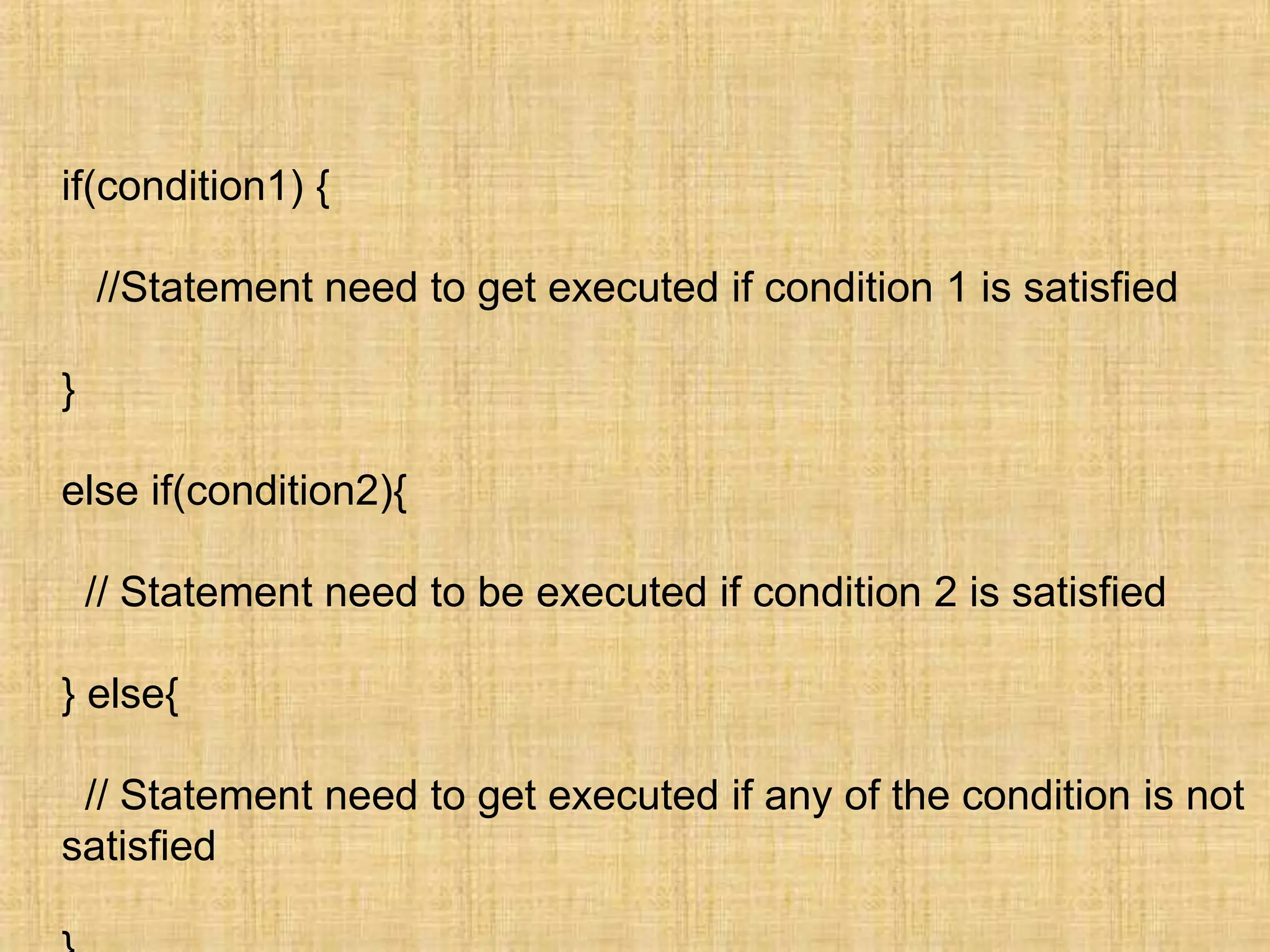 if(condition1) {
//Statement need to get executed if condition 1 is satisfied
}
else if(condition2){
// Statement need to be executed if condition 2 is satisfied
} else{
// Statement need to get executed if any of the condition is not
satisfied
 