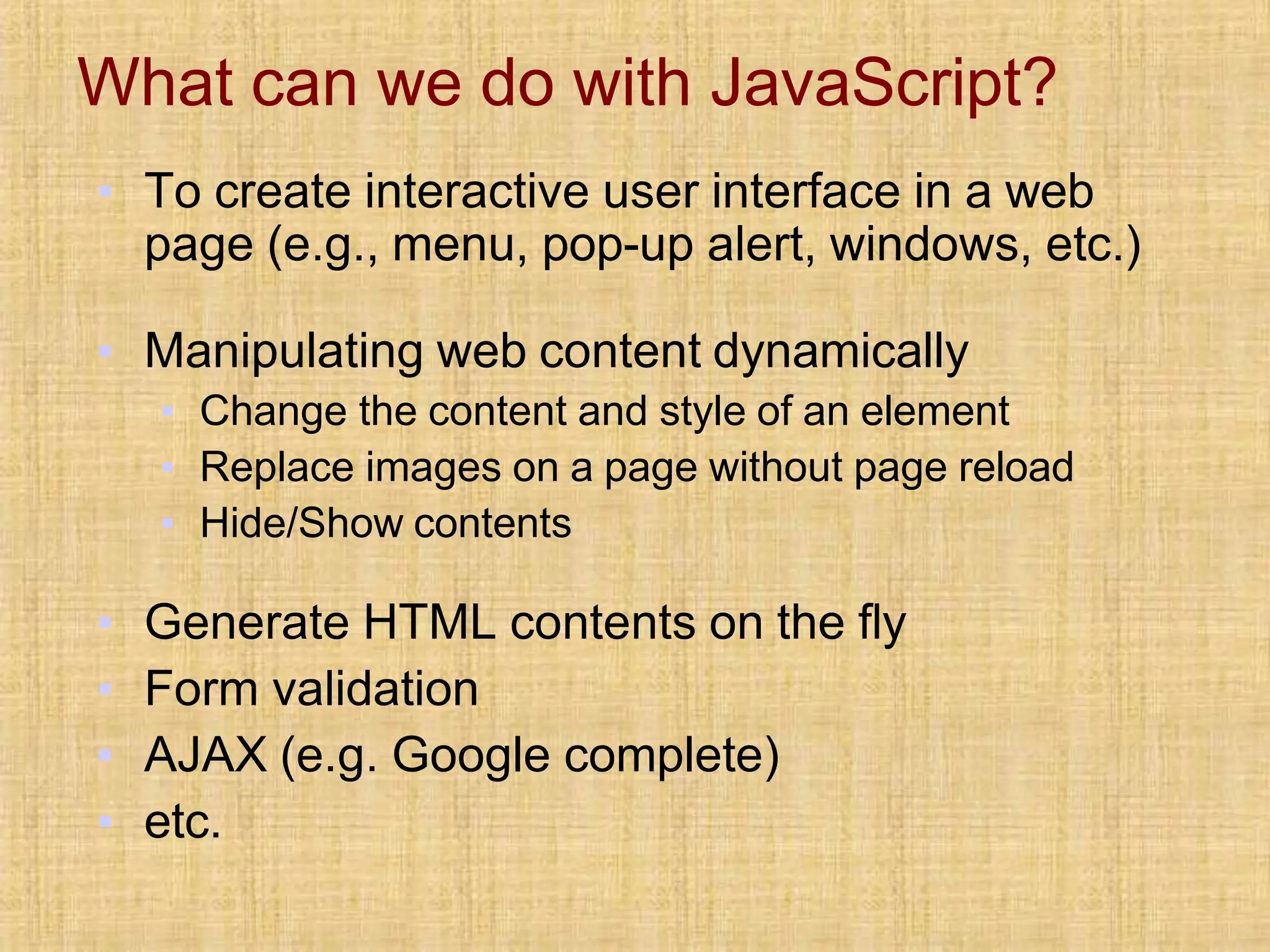 What can we do with JavaScript?
▪ To create interactive user interface in a web
page (e.g., menu, pop-up alert, windows, etc.)
▪ Manipulating web content dynamically
▪ Change the content and style of an element
▪ Replace images on a page without page reload
▪ Hide/Show contents
▪ Generate HTML contents on the fly
▪ Form validation
▪ AJAX (e.g. Google complete)
▪ etc.
 
