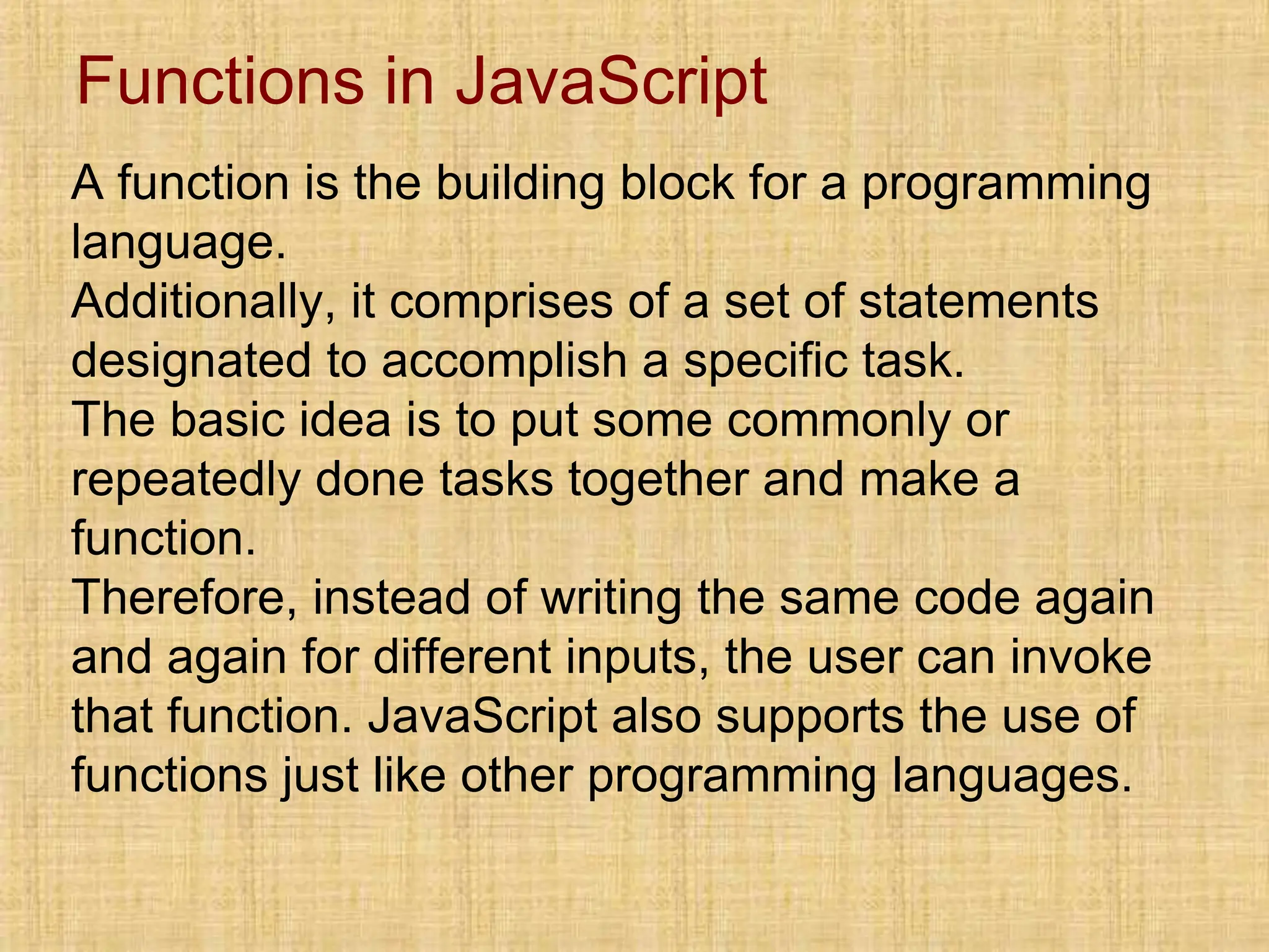Functions in JavaScript
A function is the building block for a programming
language.
Additionally, it comprises of a set of statements
designated to accomplish a specific task.
The basic idea is to put some commonly or
repeatedly done tasks together and make a
function.
Therefore, instead of writing the same code again
and again for different inputs, the user can invoke
that function. JavaScript also supports the use of
functions just like other programming languages.
 
