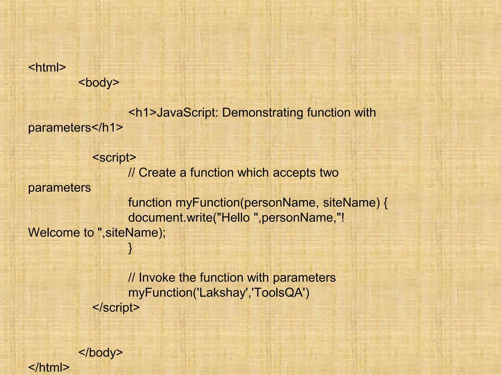 <html>
<body>
<h1>JavaScript: Demonstrating function with
parameters</h1>
<script>
// Create a function which accepts two
parameters
function myFunction(personName, siteName) {
document.write("Hello ",personName,"!
Welcome to ",siteName);
}
// Invoke the function with parameters
myFunction('Lakshay','ToolsQA')
</script>
</body>
</html>
 