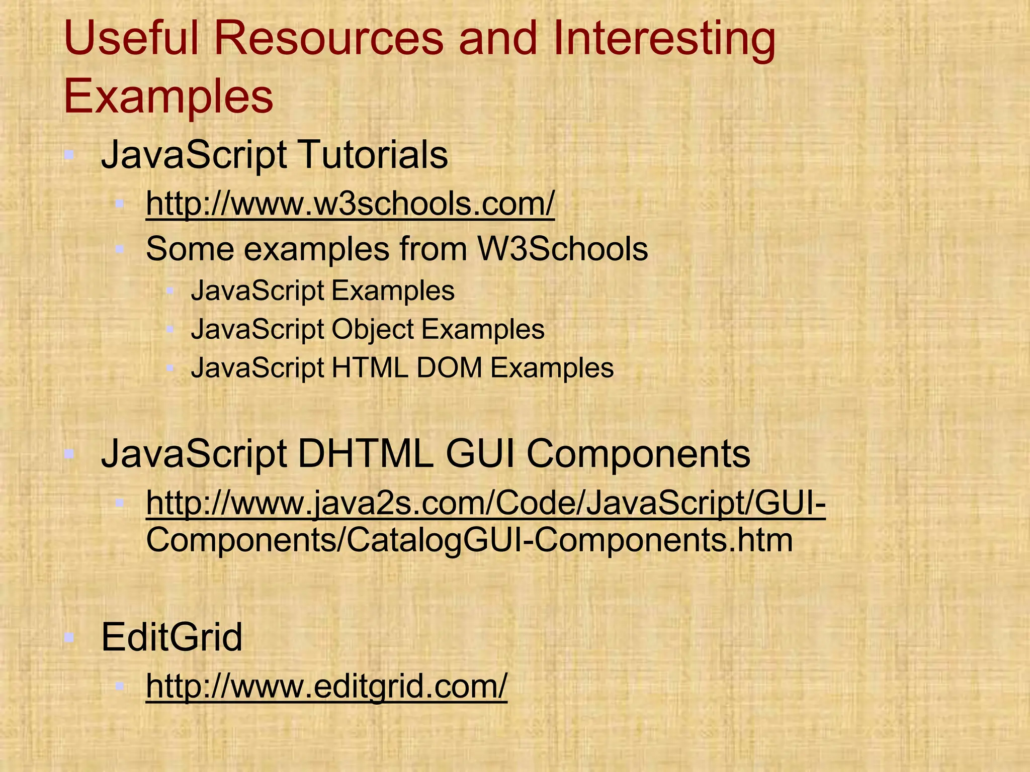 Useful Resources and Interesting
Examples
▪ JavaScript Tutorials
▪ http://www.w3schools.com/
▪ Some examples from W3Schools
▪ JavaScript Examples
▪ JavaScript Object Examples
▪ JavaScript HTML DOM Examples
▪ JavaScript DHTML GUI Components
▪ http://www.java2s.com/Code/JavaScript/GUI-
Components/CatalogGUI-Components.htm
▪ EditGrid
▪ http://www.editgrid.com/
 