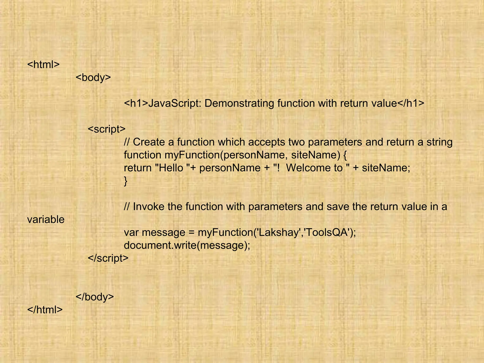 <html>
<body>
<h1>JavaScript: Demonstrating function with return value</h1>
<script>
// Create a function which accepts two parameters and return a string
function myFunction(personName, siteName) {
return "Hello "+ personName + "! Welcome to " + siteName;
}
// Invoke the function with parameters and save the return value in a
variable
var message = myFunction('Lakshay','ToolsQA');
document.write(message);
</script>
</body>
</html>
 