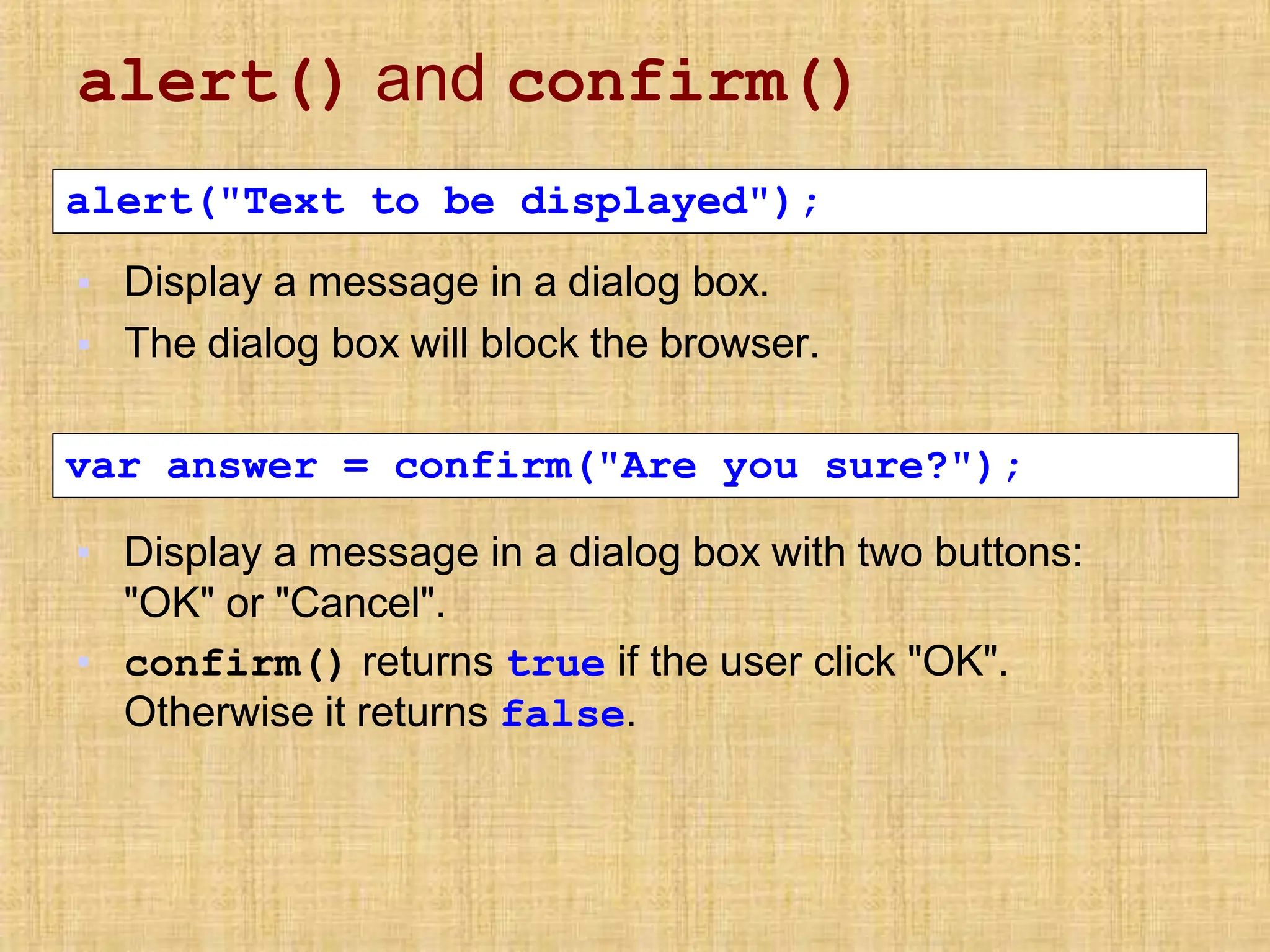 alert() and confirm()
▪
▪
Display a message in a dialog box.
The dialog box will block the browser.
alert("Text to be displayed");
▪ Display a message in a dialog box with two buttons:
"OK" or "Cancel".
▪ confirm() returns true if the user click "OK".
Otherwise it returns false.
var answer = confirm("Are you sure?");
 