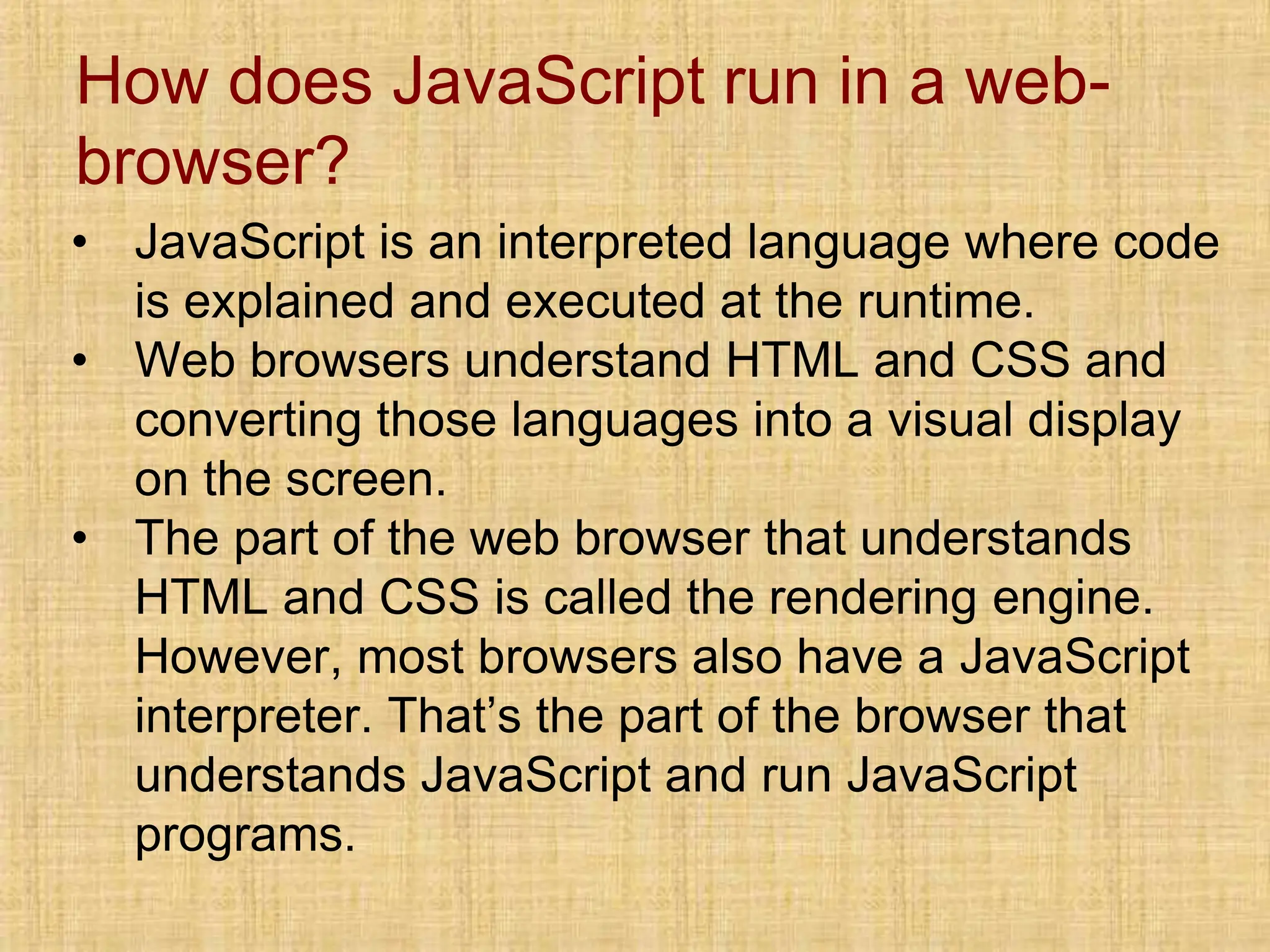 How does JavaScript run in a web-
browser?
• JavaScript is an interpreted language where code
is explained and executed at the runtime.
• Web browsers understand HTML and CSS and
converting those languages into a visual display
on the screen.
• The part of the web browser that understands
HTML and CSS is called the rendering engine.
However, most browsers also have a JavaScript
interpreter. That’s the part of the browser that
understands JavaScript and run JavaScript
programs.
 