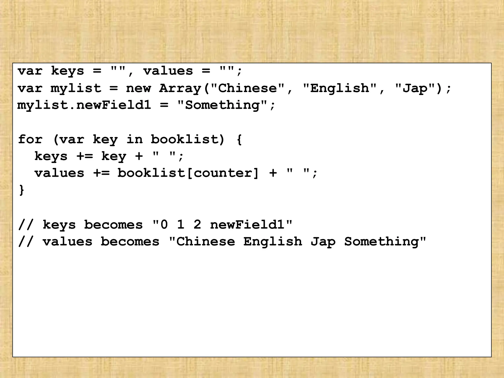 var keys = "", values = "";
var mylist = new Array("Chinese", "English", "Jap");
mylist.newField1 = "Something";
for (var key in booklist) {
keys += key + " ";
values += booklist[counter] + " ";
}
// keys becomes "0 1 2 newField1"
// values becomes "Chinese English Jap Something"
 