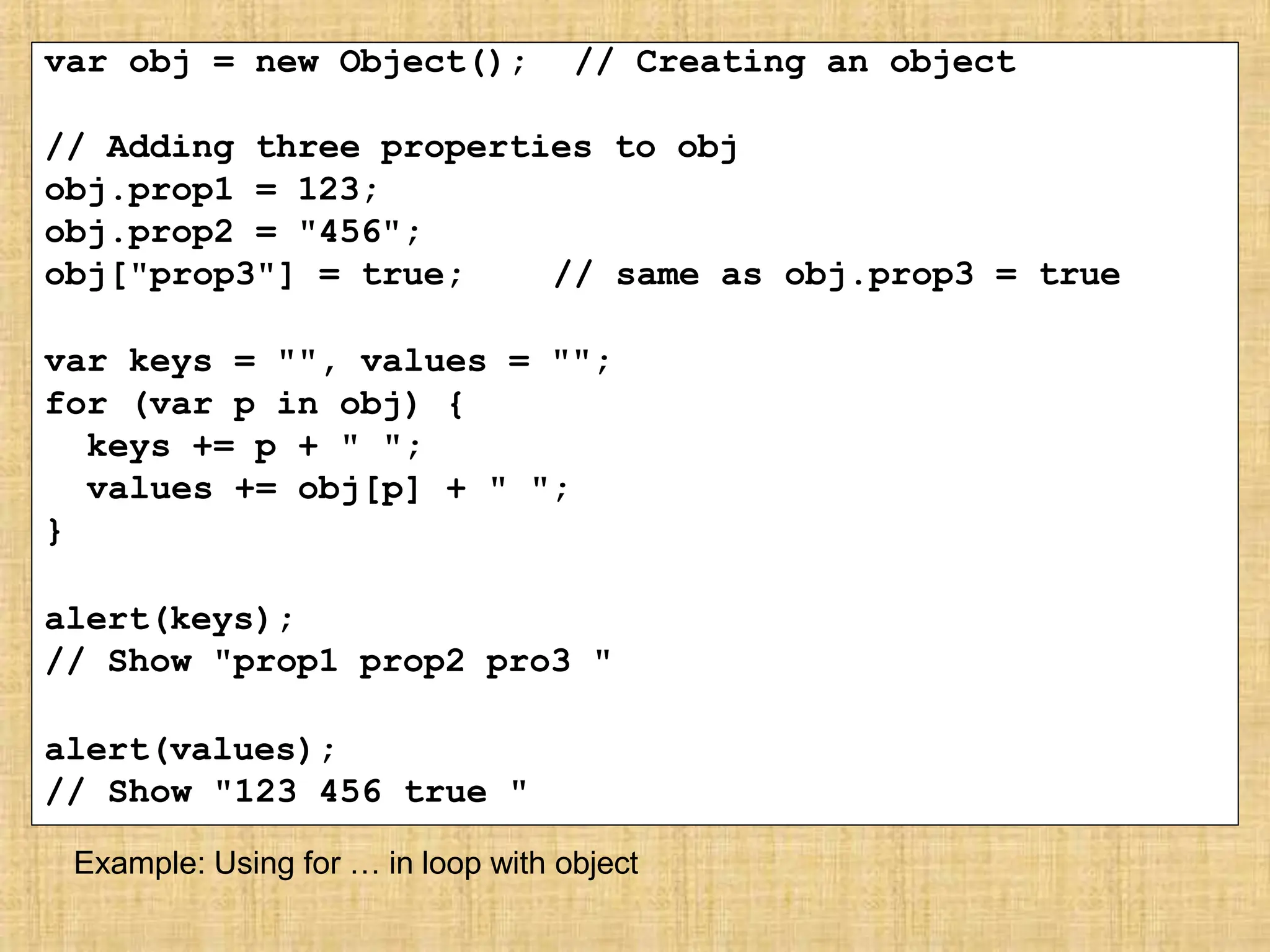 var obj = new Object(); // Creating an object
// Adding three properties to obj
obj.prop1 = 123;
obj.prop2 = "456";
obj["prop3"] = true; // same as obj.prop3 = true
var keys = "", values = "";
for (var p in obj) {
keys += p + " ";
values += obj[p] + " ";
}
alert(keys);
// Show "prop1 prop2 pro3 "
alert(values);
// Show "123 456 true "
Example: Using for … in loop with object
 