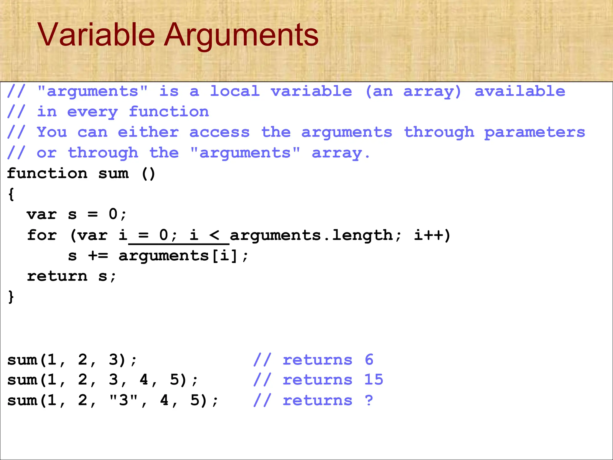 Variable Arguments
// "arguments" is a local variable (an array) available
// in every function
// You can either access the arguments through parameters
// or through the "arguments" array.
function sum ()
{
var s = 0;
for (var i = 0; i < arguments.length; i++)
s += arguments[i];
return s;
}
sum(1, 2, 3); // returns 6
sum(1, 2, 3, 4, 5); // returns 15
sum(1, 2, "3", 4, 5); // returns ?
 