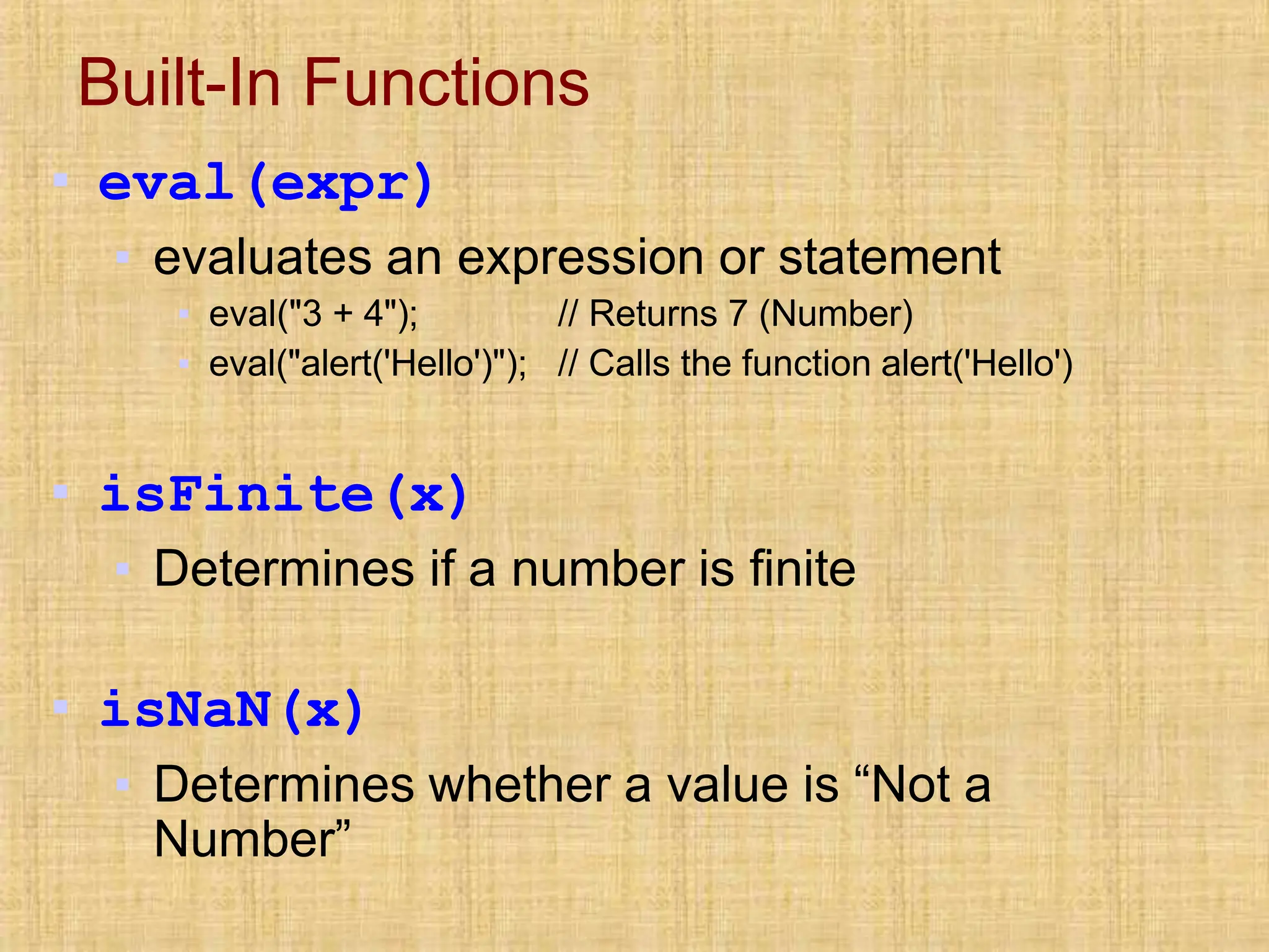 Built-In Functions
▪ eval(expr)
▪ evaluates an expression or statement
▪ eval("3 + 4");
▪ eval("alert('Hello')");
// Returns 7 (Number)
// Calls the function alert('Hello')
▪ isFinite(x)
▪ Determines if a number is finite
▪ isNaN(x)
▪ Determines whether a value is “Not a
Number”
 