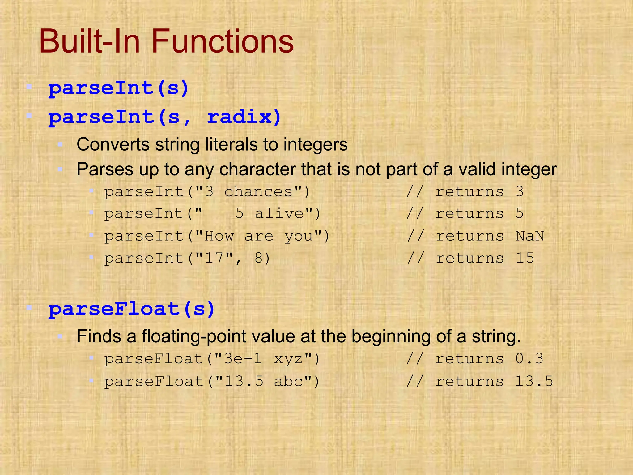Built-In Functions
▪ parseInt(s)
▪ parseInt(s, radix)
▪ Converts string literals to integers
▪ Parses up to any character that is not part of a valid integer
▪ parseInt("3 chances")
▪ parseInt(" 5 alive")
// returns 3
// returns 5
▪ parseInt("How are you") // returns NaN
▪ parseInt("17", 8) // returns 15
▪ parseFloat(s)
▪ Finds a floating-point value at the beginning of a string.
▪ parseFloat("3e-1 xyz")
▪ parseFloat("13.5 abc")
// returns 0.3
// returns 13.5
 