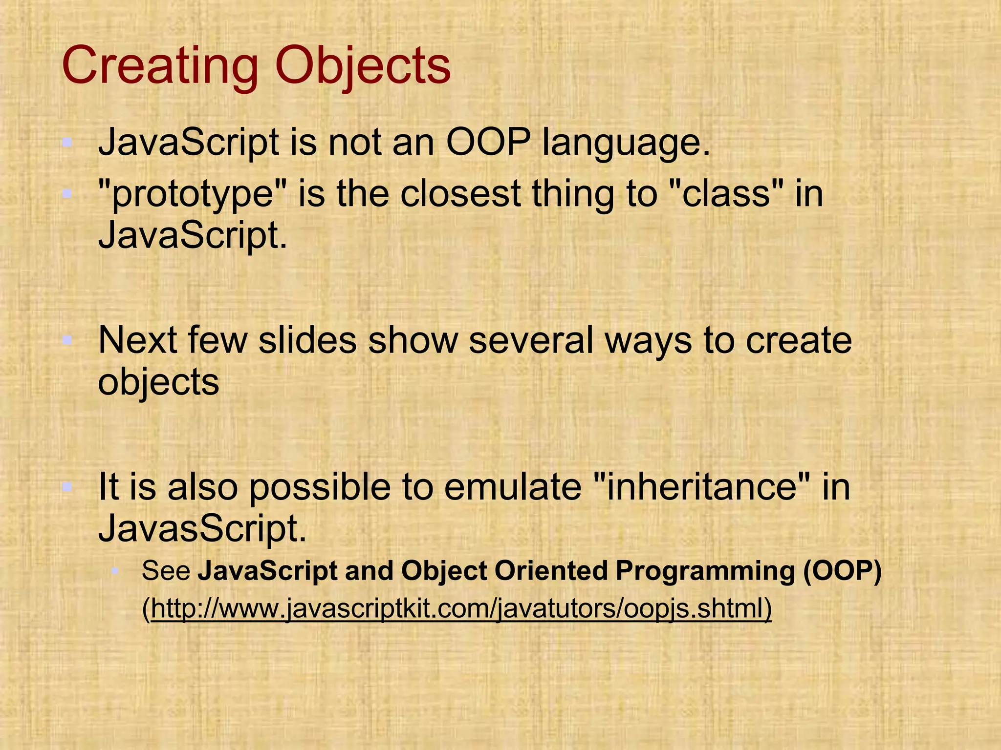 Creating Objects
▪ JavaScript is not an OOP language.
▪ "prototype" is the closest thing to "class" in
JavaScript.
▪ Next few slides show several ways to create
objects
▪ It is also possible to emulate "inheritance" in
JavasScript.
▪ See JavaScript and Object Oriented Programming (OOP)
(http://www.javascriptkit.com/javatutors/oopjs.shtml)
 