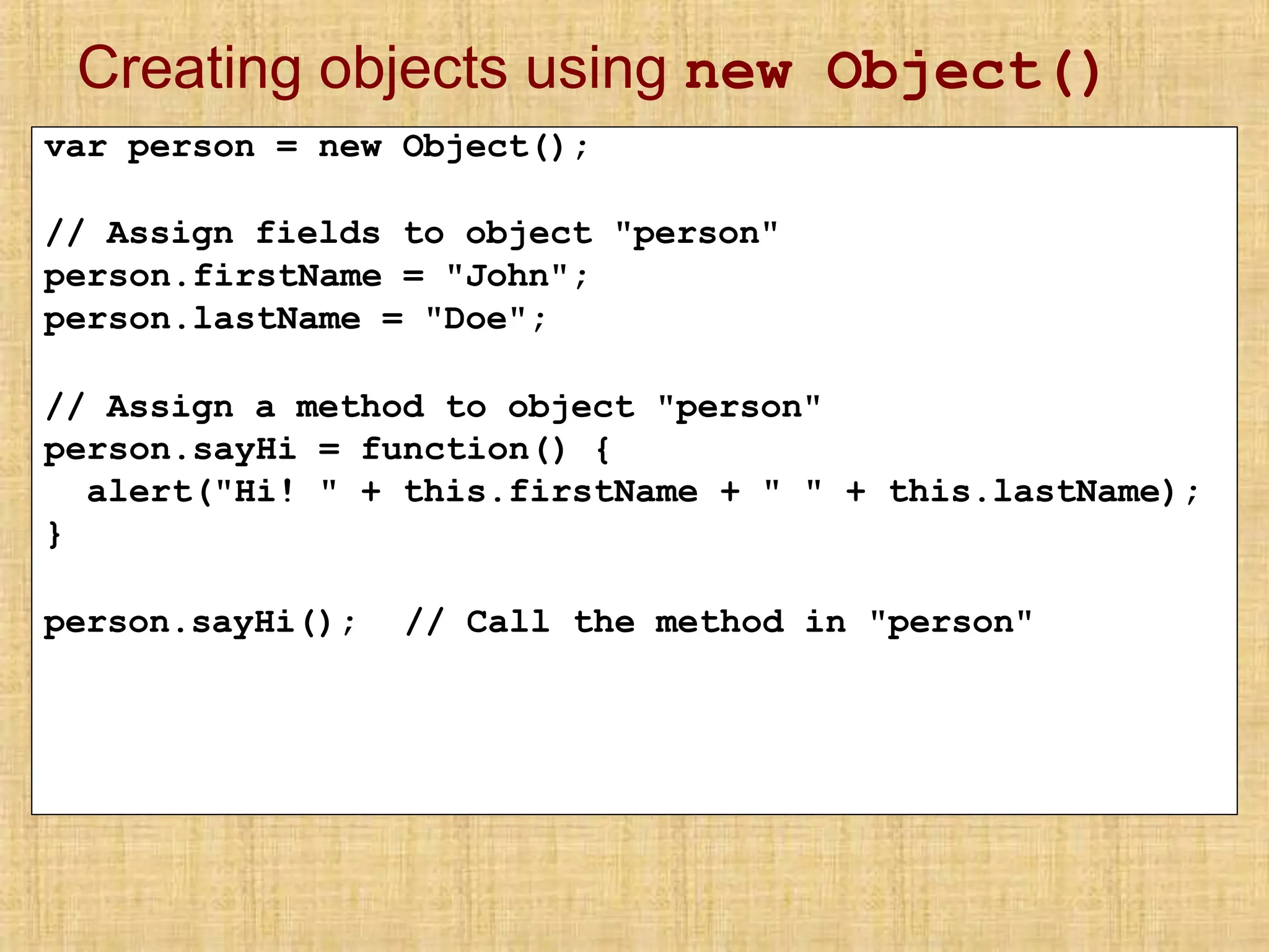 Creating objects using new Object()
var person = new Object();
// Assign fields to object "person"
person.firstName = "John";
person.lastName = "Doe";
// Assign a method to object "person"
person.sayHi = function() {
alert("Hi! " + this.firstName + " " + this.lastName);
}
person.sayHi(); // Call the method in "person"
 