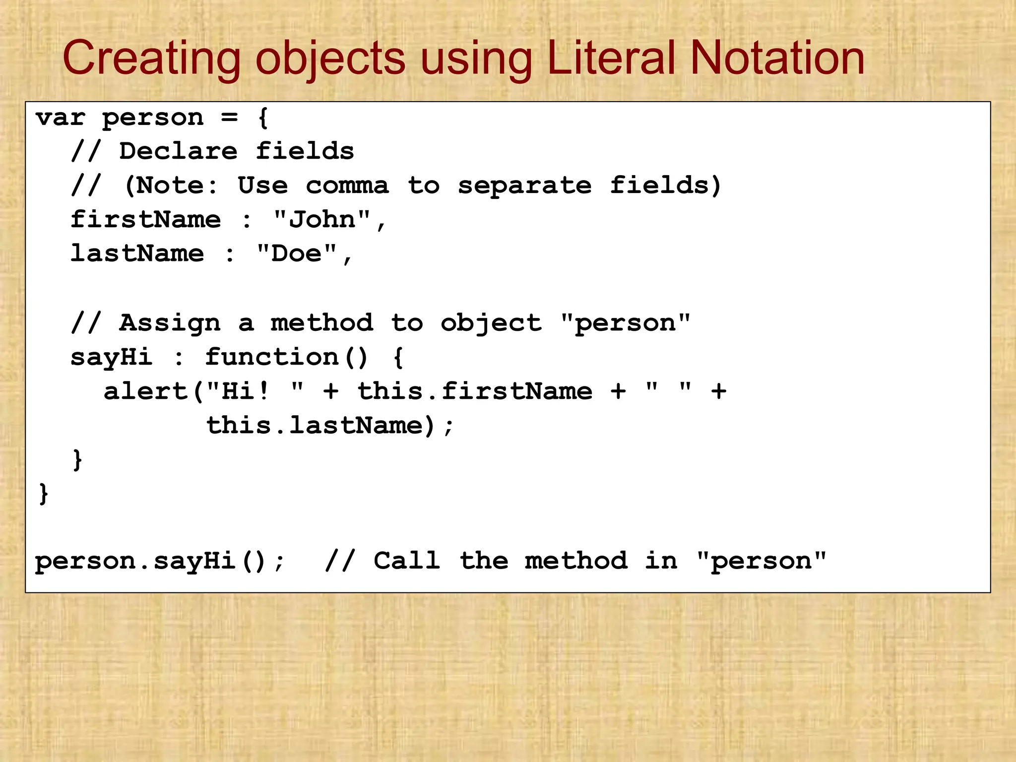Creating objects using Literal Notation
var person = {
// Declare fields
// (Note: Use comma to separate fields)
firstName : "John",
lastName : "Doe",
// Assign a method to object "person"
sayHi : function() {
alert("Hi! " + this.firstName + " " +
this.lastName);
}
}
person.sayHi(); // Call the method in "person"
 