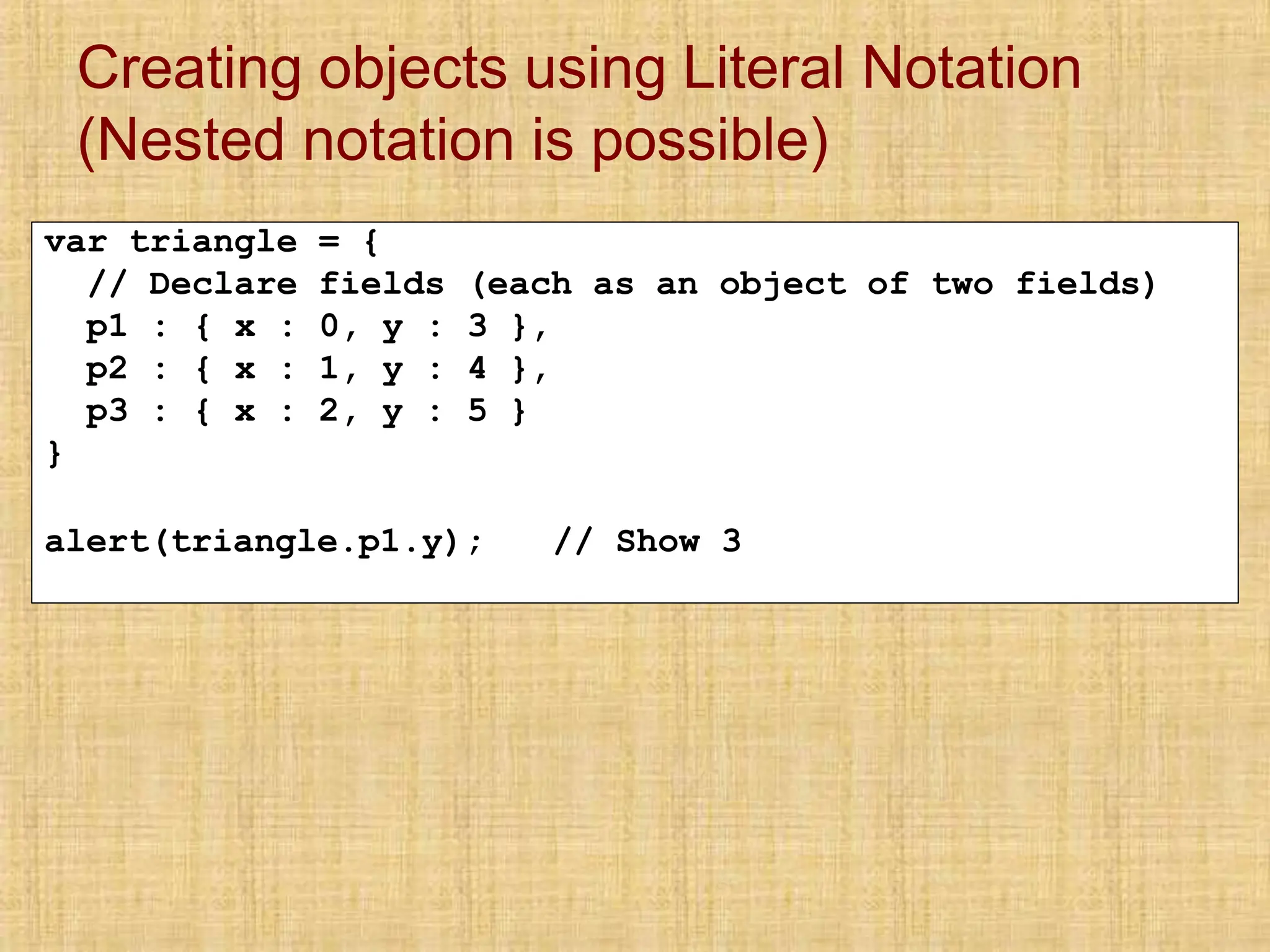 Creating objects using Literal Notation
(Nested notation is possible)
var triangle = {
// Declare fields (each as an object of two fields)
p1 : { x : 0, y : 3 },
p2 : { x : 1, y : 4 },
p3 : { x : 2, y : 5 }
}
alert(triangle.p1.y); // Show 3
 