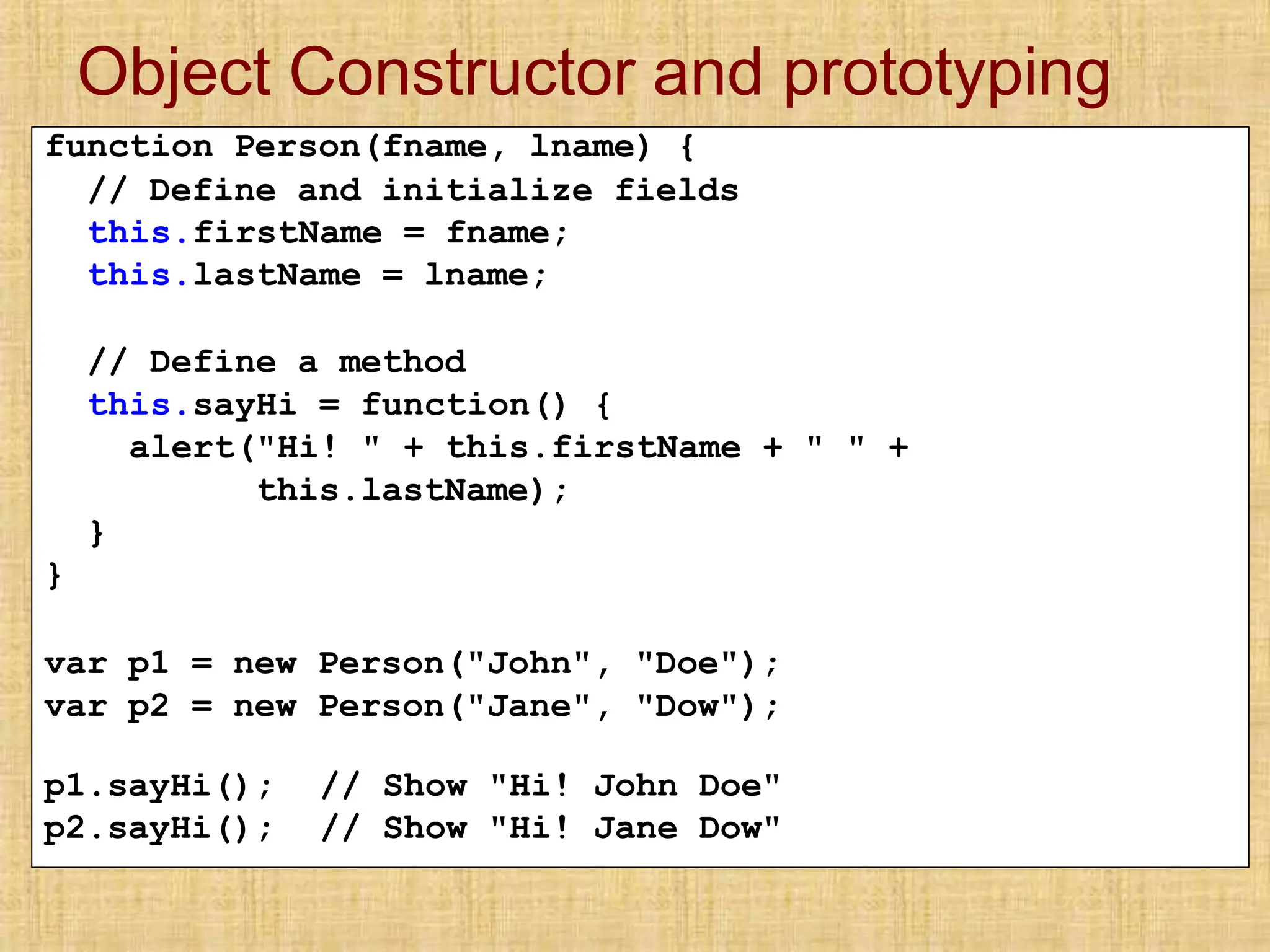 Object Constructor and prototyping
function Person(fname, lname) {
// Define and initialize fields
this.firstName = fname;
this.lastName = lname;
// Define a method
this.sayHi = function() {
alert("Hi! " + this.firstName + " " +
this.lastName);
}
}
var p1 = new Person("John", "Doe");
var p2 = new Person("Jane", "Dow");
p1.sayHi();
p2.sayHi();
// Show "Hi! John Doe"
// Show "Hi! Jane Dow"
 