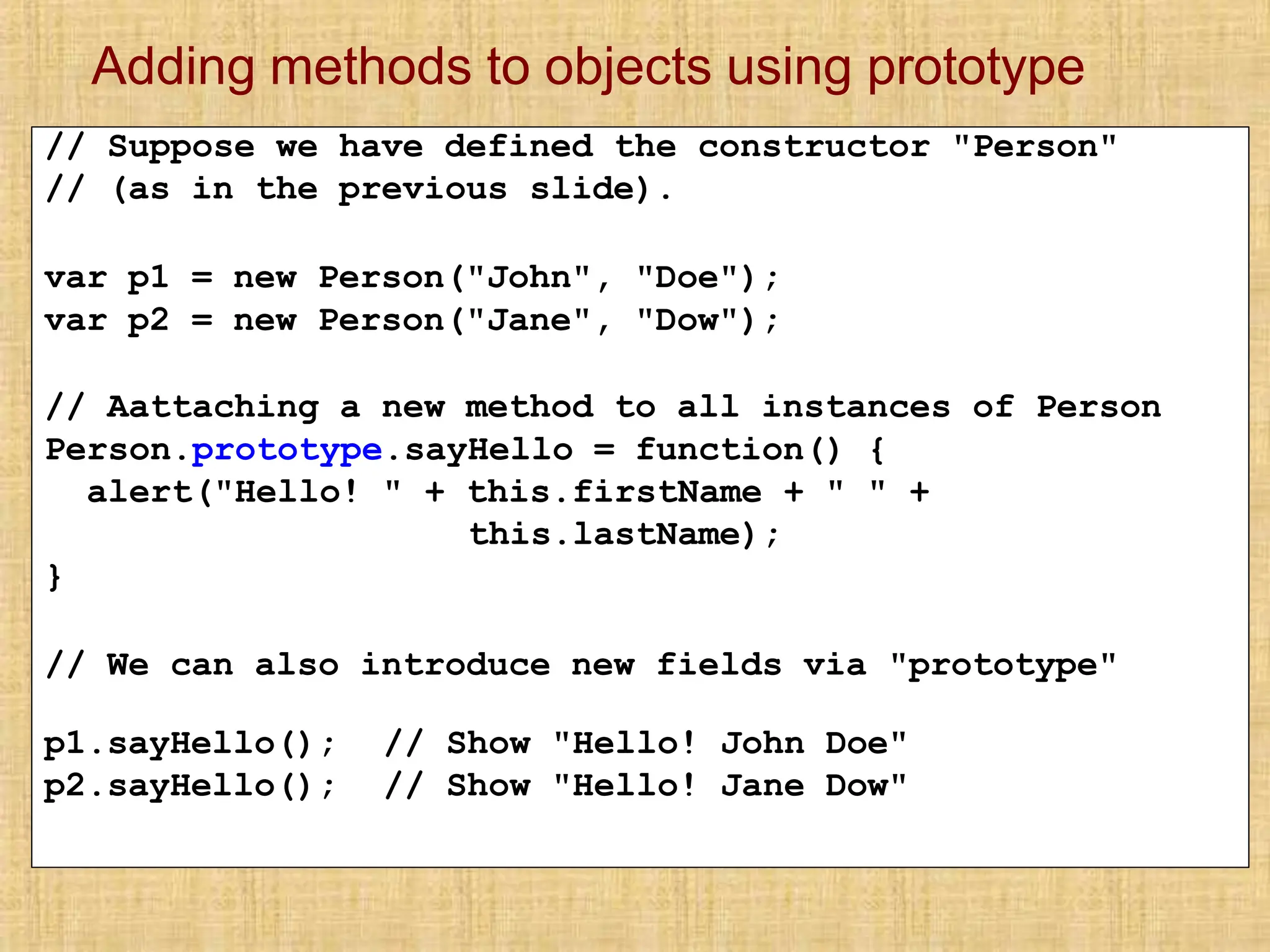 Adding methods to objects using prototype
// Suppose we have defined the constructor "Person"
// (as in the previous slide).
var p1 = new Person("John", "Doe");
var p2 = new Person("Jane", "Dow");
// Aattaching a new method to all instances of Person
Person.prototype.sayHello = function() {
alert("Hello! " + this.firstName + " " +
this.lastName);
}
// We can also introduce new fields via "prototype"
p1.sayHello();
p2.sayHello();
// Show "Hello! John Doe"
// Show "Hello! Jane Dow"
 
