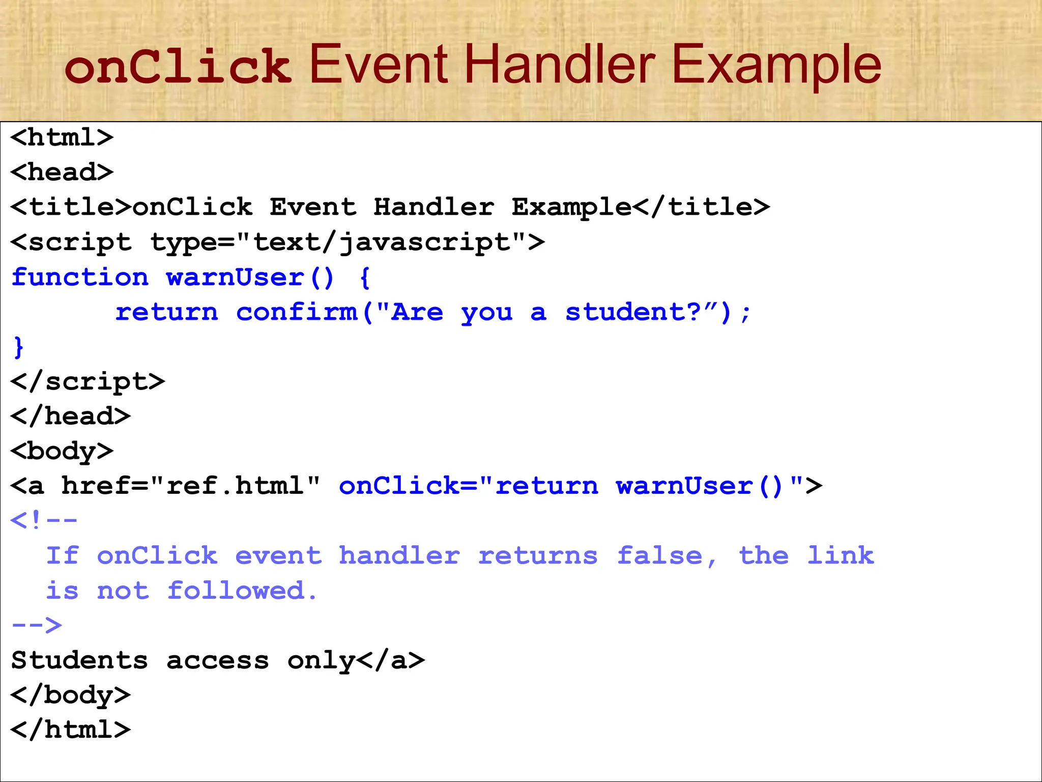 onClick Event Handler Example
<html>
<head>
<title>onClick Event Handler Example</title>
<script type="text/javascript">
function warnUser() {
return confirm("Are you a student?”);
}
</script>
</head>
<body>
<a href="ref.html" onClick="return warnUser()">
<!--
If onClick event handler returns false, the link
is not followed.
-->
Students access only</a>
</body>
</html>
 