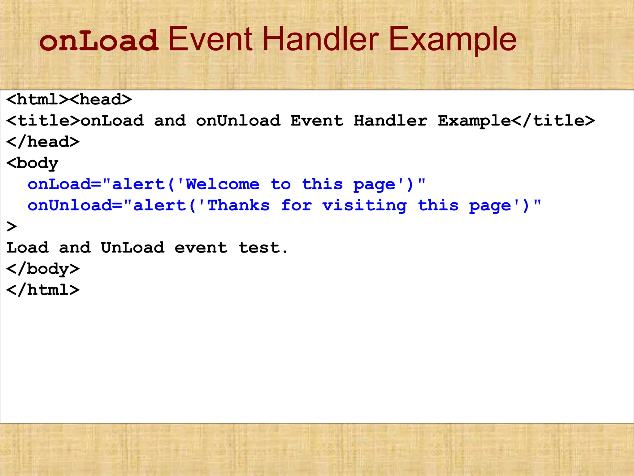 onLoad Event Handler Example
<html><head>
<title>onLoad and onUnload Event Handler Example</title>
</head>
<body
onLoad="alert('Welcome to this page')"
onUnload="alert('Thanks for visiting this page')"
>
Load and UnLoad event test.
</body>
</html>
 