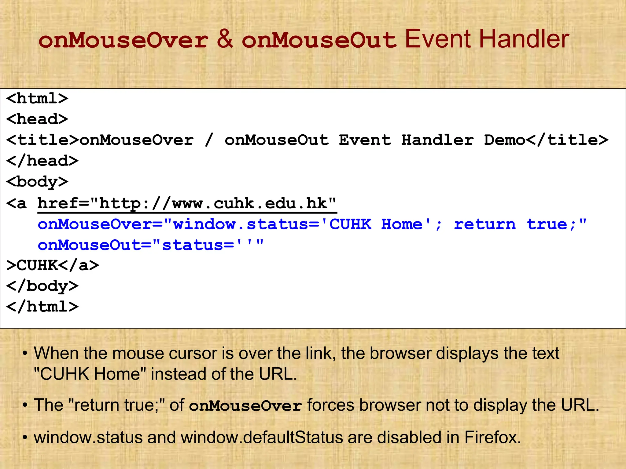 onMouseOver & onMouseOut Event Handler
<html>
<head>
<title>onMouseOver / onMouseOut Event Handler Demo</title>
</head>
<body>
<a href="http://www.cuhk.edu.hk"
onMouseOver="window.status='CUHK Home'; return true;"
onMouseOut="status=''"
>CUHK</a>
</body>
</html>
• When the mouse cursor is over the link, the browser displays the text
"CUHK Home" instead of the URL.
• The "return true;" of onMouseOver forces browser not to display the URL.
• window.status and window.defaultStatus are disabled in Firefox.
 