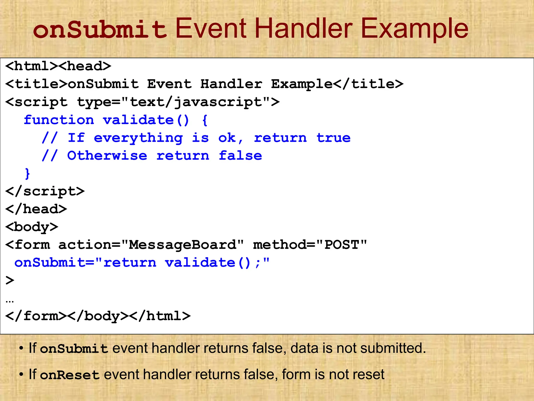 onSubmit Event Handler Example
<html><head>
<title>onSubmit Event Handler Example</title>
<script type="text/javascript">
function validate() {
// If everything is ok, return true
// Otherwise return false
}
</script>
</head>
<body>
<form action="MessageBoard" method="POST"
onSubmit="return validate();"
>
…
</form></body></html>
• If onSubmit event handler returns false, data is not submitted.
• If onReset event handler returns false, form is not reset
 