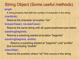 String Object (Some useful methods)
▪ length
▪A string property that tells the number of character in the string
▪ charAt(idx)
▪Returns the character at location "idx"
▪ toUpperCase(), toLowerCase()
▪Returns the same string with all uppercase/lowercase letters
▪ substring(beginIdx)
▪Returns a substring started at location "beginIdx"
▪ substring(beginIdx, endIdx)
▪ Returns a substring started at "beginIdx" until "endIdx"
(but not including "endIdx"
▪ indexOf(str)
▪Returns the position where "str" first occurs in the string
 