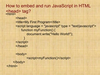How to embed and run JavaScript in HTML
<head> tag?
<html>
<head>
<title>My First Program</title>
<script language = "javascript" type = "text/javascript">
function myFunction() {
document.write("Hello World!");
}
</script>
</head>
<body>
<script>myFunction()</script>
</body>
</html>
 