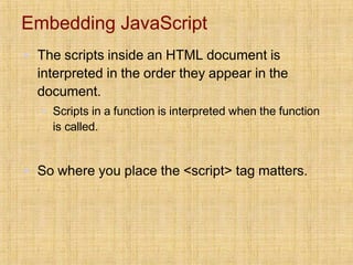 Embedding JavaScript
▪ The scripts inside an HTML document is
interpreted in the order they appear in the
document.
▪ Scripts in a function is interpreted when the function
is called.
▪ So where you place the <script> tag matters.
 