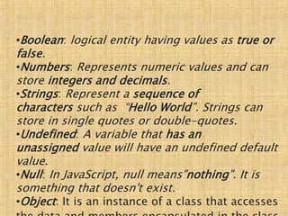 •Boolean: logical entity having values as true or
false.
•Numbers: Represents numeric values and can
store integers and decimals.
•Strings: Represent a sequence of
characters such as “Hello World”. Strings can
store in single quotes or double-quotes.
•Undefined: A variable that has an
unassigned value will have an undefined default
value.
•Null: In JavaScript, null means"nothing". It is
something that doesn't exist.
•Object: It is an instance of a class that accesses
 
