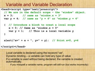 Variable and Variable Declaration
▪
▪
▪
Local variable is declared using the keyword 'var'.
Dynamic binding – a variable can hold any type of value
If a variable is used without being declared, the variable is created
automatically.
▪ If you misspell a variable name, program will still run (but works incorrectly)
<head><script type="text/javascript">
// We are in the default scope – the "window" object.
x = 3;
var y = 4;
// same as "window.x = 3"
// same as "y = 4" or "window.y = 4"
{ // Introduce a block to creat a local scope
x = 0; // Same as "window.x = 0"
var y = 1; // This is a local variable y
}
alert("x=" + x + ", y=" + y); // Print x=0, y=4
</script></head>
 