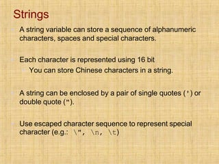 Strings
▪ A string variable can store a sequence of alphanumeric
characters, spaces and special characters.
▪ Each character is represented using 16 bit
▪ You can store Chinese characters in a string.
▪ A string can be enclosed by a pair of single quotes (') or
double quote (").
▪ Use escaped character sequence to represent special
character (e.g.: ", n, t)
 