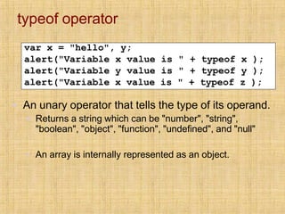 typeof operator
var x = "hello", y;
alert("Variable x value is " + typeof x );
alert("Variable y value is " + typeof y );
alert("Variable x value is " + typeof z );
▪ An unary operator that tells the type of its operand.
▪ Returns a string which can be "number", "string",
"boolean", "object", "function", "undefined", and "null"
▪ An array is internally represented as an object.
 