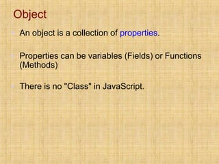 Object
▪ An object is a collection of properties.
▪ Properties can be variables (Fields) or Functions
(Methods)
▪ There is no "Class" in JavaScript.
 