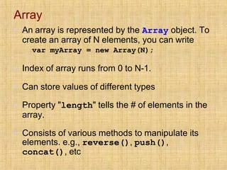 Array
▪ An array is represented by the Array object. To
create an array of N elements, you can write
var myArray = new Array(N);
▪ Index of array runs from 0 to N-1.
▪ Can store values of different types
▪ Property "length" tells the # of elements in the
array.
▪ Consists of various methods to manipulate its
elements. e.g., reverse(), push(),
concat(), etc
 