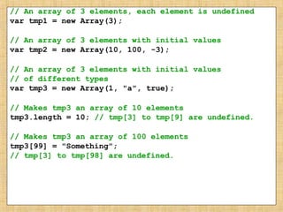 // An array of 3 elements, each element is undefined
var tmp1 = new Array(3);
// An array of 3 elements with initial values
var tmp2 = new Array(10, 100, -3);
// An array of 3 elements with initial values
// of different types
var tmp3 = new Array(1, "a", true);
// Makes tmp3 an array of 10 elements
tmp3.length = 10; // tmp[3] to tmp[9] are undefined.
// Makes tmp3 an array of 100 elements
tmp3[99] = "Something";
// tmp[3] to tmp[98] are undefined.
 