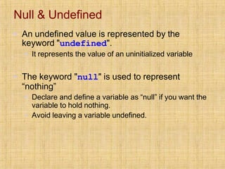 Null & Undefined
▪ An undefined value is represented by the
keyword "undefined".
▪ It represents the value of an uninitialized variable
▪ The keyword "null" is used to represent
“nothing”
▪ Declare and define a variable as “null” if you want the
variable to hold nothing.
▪ Avoid leaving a variable undefined.
 