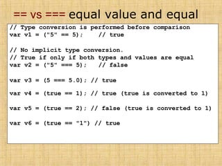 == vs === equal value and equal
type
// Type conversion is performed before comparison
var v1 = ("5" == 5); // true
// No implicit type conversion.
// True if only if both types and values are equal
var v2 = ("5" === 5); // false
var v3 = (5 === 5.0); // true
var v4 = (true == 1); // true (true is converted to 1)
var v5 = (true == 2); // false (true is converted to 1)
var v6 = (true == "1") // true
 