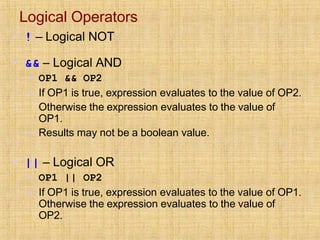 Logical Operators
▪ ! – Logical NOT
▪ && – Logical AND
▪ OP1 && OP2
▪ If OP1 is true, expression evaluates to the value of OP2.
Otherwise the expression evaluates to the value of
OP1.
▪ Results may not be a boolean value.
▪ || – Logical OR
▪ OP1 || OP2
▪ If OP1 is true, expression evaluates to the value of OP1.
Otherwise the expression evaluates to the value of
OP2.
 
