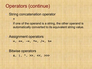 Operators (continue)
▪ String concatenation operator
▪ +
▪ If one of the operand is a string, the other operand is
automatically converted to its equivalent string value.
▪ Assignment operators
▪ =, +=, -=, *=, /=, %=
▪ Bitwise operators
▪ &, |, ^, >>, <<, >>>
 