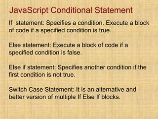 JavaScript Conditional Statement
If statement: Specifies a condition. Execute a block
of code if a specified condition is true.
Else statement: Execute a block of code if a
specified condition is false.
Else if statement: Specifies another condition if the
first condition is not true.
Switch Case Statement: It is an alternative and
better version of multiple If Else If blocks.
 