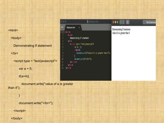 <html>
<body>
Demonstrating If statement
</br>
<script type = "text/javascript">
var a = 5;
if(a>4){
document.write("value of a is greater
than 4");
}
document.write("</br>");
</script>
</body>
 