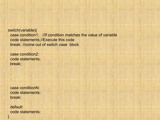 switch(variable){
case condition1: //If condition matches the value of variable
code statements;//Execute this code
break; //come out of switch case block
case condition2:
code statements;
break;
.
.
.
case conditionN:
code statements;
break;
default:
code statements;
}
 