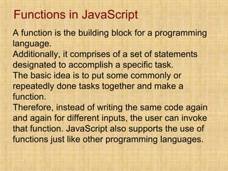 Functions in JavaScript
A function is the building block for a programming
language.
Additionally, it comprises of a set of statements
designated to accomplish a specific task.
The basic idea is to put some commonly or
repeatedly done tasks together and make a
function.
Therefore, instead of writing the same code again
and again for different inputs, the user can invoke
that function. JavaScript also supports the use of
functions just like other programming languages.
 