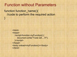 Function without Parameters
function function_name(){
//code to perform the required action
}
<html>
<head>
<script>function myFunction() {
document.write("Tools QA....!!!");
}</script>
</head>
<body onload=myFunction()></body>
</html>
 