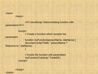 <html>
<body>
<h1>JavaScript: Demonstrating function with
parameters</h1>
<script>
// Create a function which accepts two
parameters
function myFunction(personName, siteName) {
document.write("Hello ",personName,"!
Welcome to ",siteName);
}
// Invoke the function with parameters
myFunction('Lakshay','ToolsQA')
</script>
</body>
</html>
 