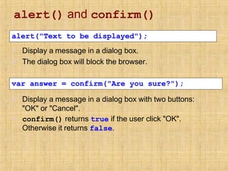 alert() and confirm()
▪
▪
Display a message in a dialog box.
The dialog box will block the browser.
alert("Text to be displayed");
▪ Display a message in a dialog box with two buttons:
"OK" or "Cancel".
▪ confirm() returns true if the user click "OK".
Otherwise it returns false.
var answer = confirm("Are you sure?");
 