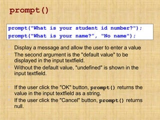 prompt()
▪
▪
▪
Display a message and allow the user to enter a value
The second argument is the "default value" to be
displayed in the input textfield.
Without the default value, "undefined" is shown in the
input textfield.
▪
▪
If the user click the "OK" button, prompt() returns the
value in the input textfield as a string.
If the user click the "Cancel" button, prompt() returns
null.
prompt("What is your student id number?");
prompt("What is your name?”, "No name");
 