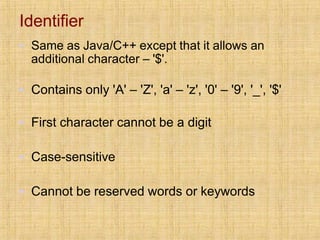 Identifier
▪ Same as Java/C++ except that it allows an
additional character – '$'.
▪ Contains only 'A' – 'Z', 'a' – 'z', '0' – '9', '_', '$'
▪ First character cannot be a digit
▪ Case-sensitive
▪ Cannot be reserved words or keywords
 