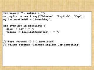 var keys = "", values = "";
var mylist = new Array("Chinese", "English", "Jap");
mylist.newField1 = "Something";
for (var key in booklist) {
keys += key + " ";
values += booklist[counter] + " ";
}
// keys becomes "0 1 2 newField1"
// values becomes "Chinese English Jap Something"
 