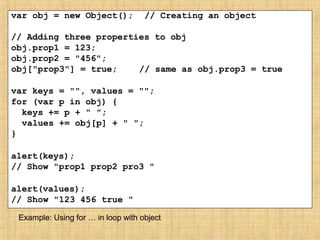 var obj = new Object(); // Creating an object
// Adding three properties to obj
obj.prop1 = 123;
obj.prop2 = "456";
obj["prop3"] = true; // same as obj.prop3 = true
var keys = "", values = "";
for (var p in obj) {
keys += p + " ";
values += obj[p] + " ";
}
alert(keys);
// Show "prop1 prop2 pro3 "
alert(values);
// Show "123 456 true "
Example: Using for … in loop with object
 